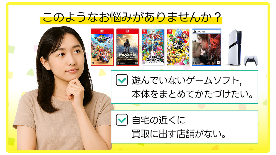 このようなお悩みがありませんか?ゲーム・本体を片付けたい。自宅の近くに買取に出す店舗がない。
